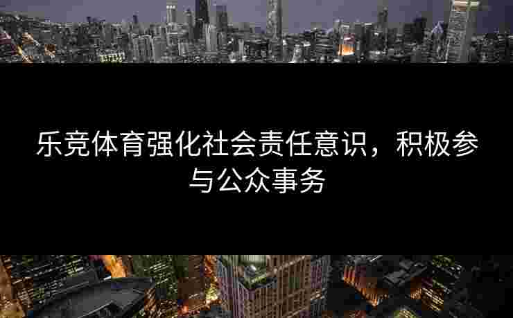 乐竞体育强化社会责任意识，积极参与公众事务