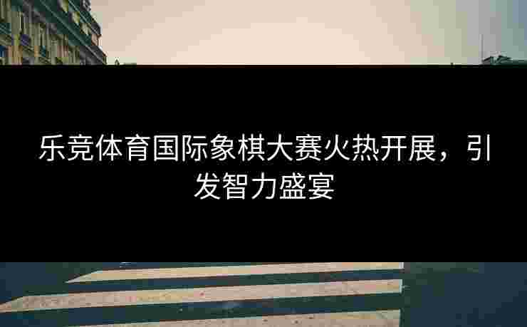 乐竞体育国际象棋大赛火热开展，引发智力盛宴