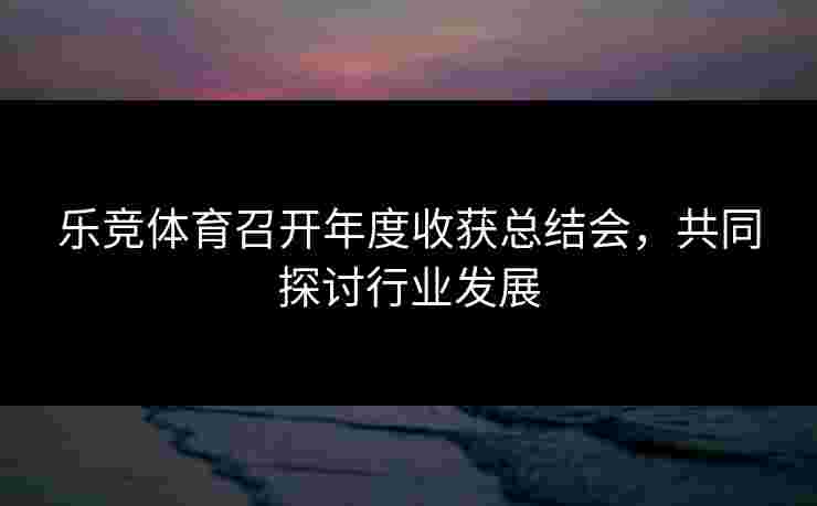 乐竞体育召开年度收获总结会，共同探讨行业发展