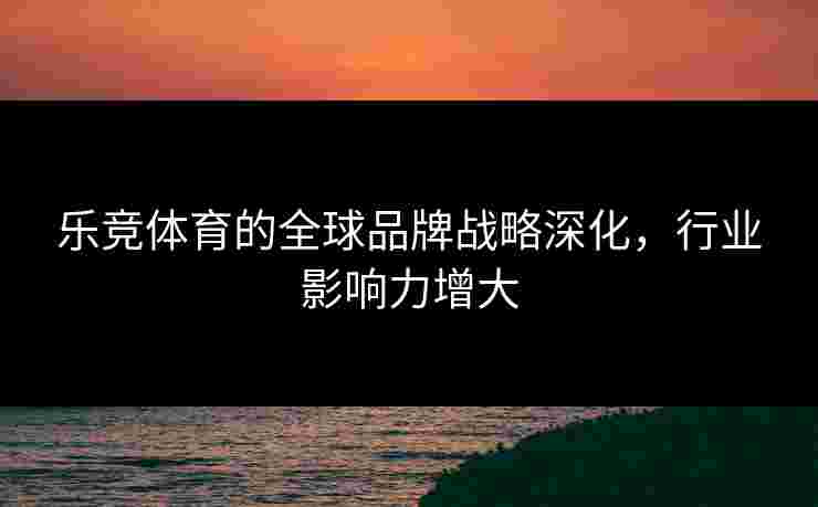 乐竞体育的全球品牌战略深化，行业影响力增大