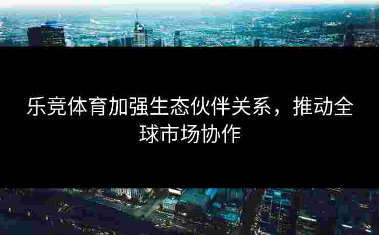 乐竞体育加强生态伙伴关系，推动全球市场协作