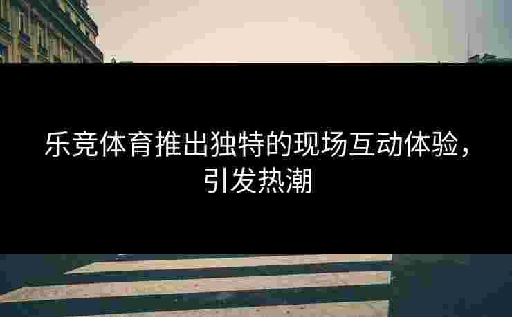 乐竞体育推出独特的现场互动体验，引发热潮