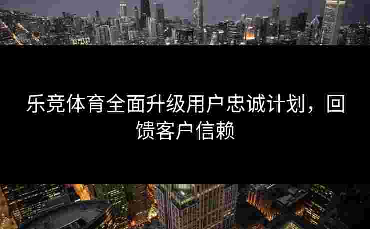 乐竞体育全面升级用户忠诚计划，回馈客户信赖