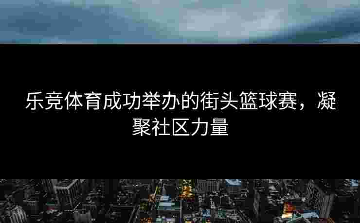 乐竞体育成功举办的街头篮球赛，凝聚社区力量
