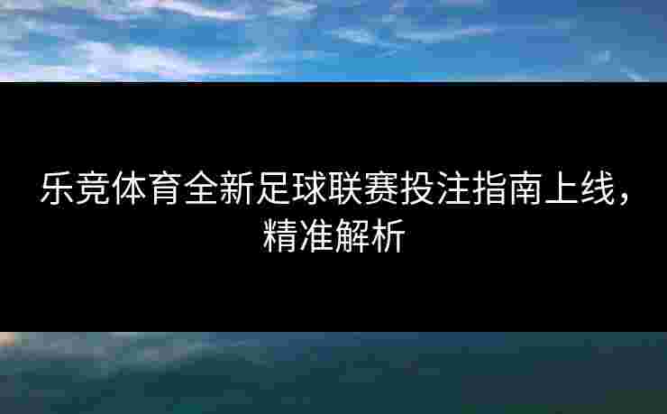 乐竞体育全新足球联赛投注指南上线，精准解析