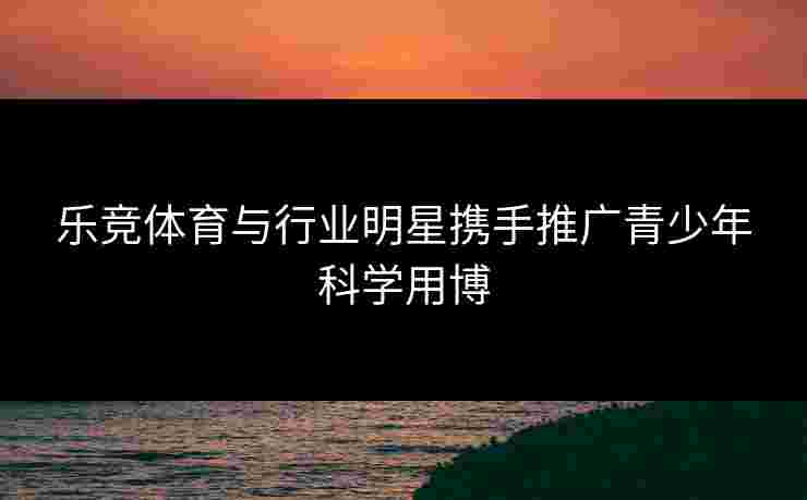 乐竞体育与行业明星携手推广青少年科学用博