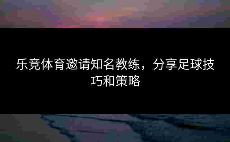 乐竞体育邀请知名教练，分享足球技巧和策略