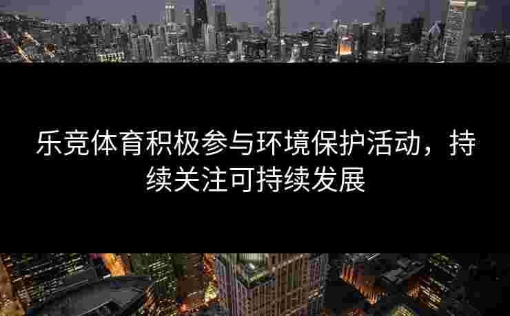 乐竞体育积极参与环境保护活动，持续关注可持续发展