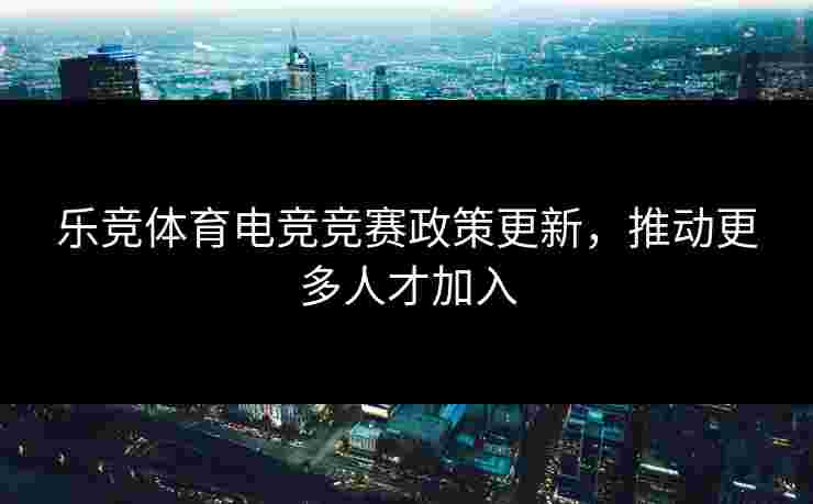 乐竞体育电竞竞赛政策更新，推动更多人才加入