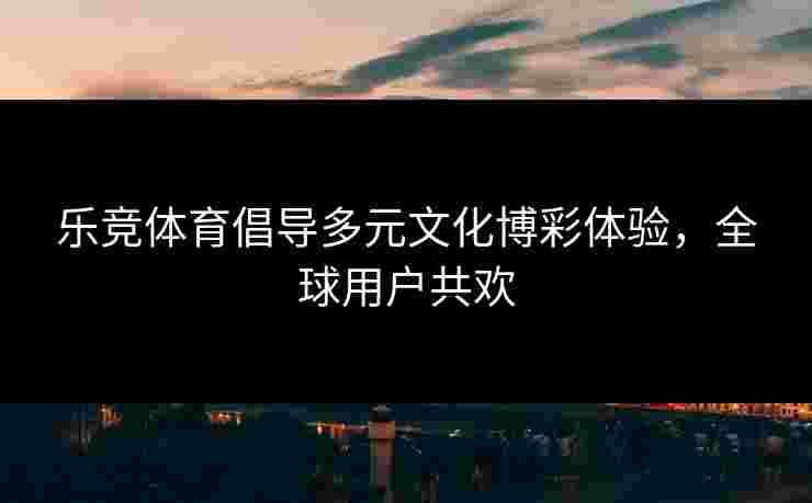 乐竞体育倡导多元文化博彩体验，全球用户共欢