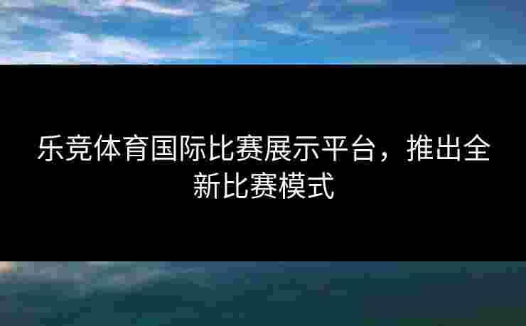 乐竞体育国际比赛展示平台，推出全新比赛模式