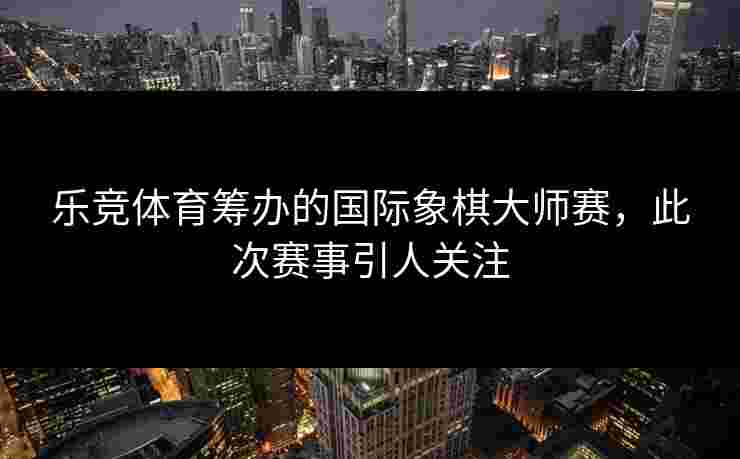 乐竞体育筹办的国际象棋大师赛，此次赛事引人关注