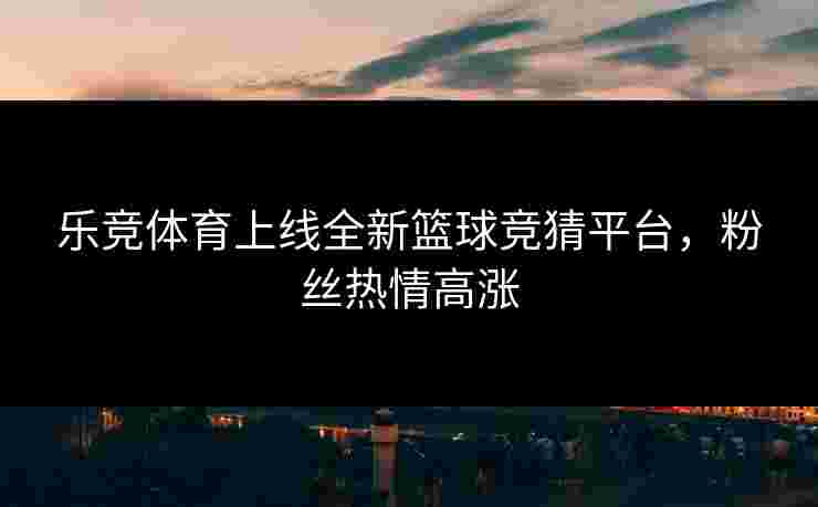 乐竞体育上线全新篮球竞猜平台，粉丝热情高涨