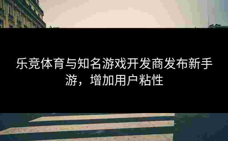 乐竞体育与知名游戏开发商发布新手游，增加用户粘性