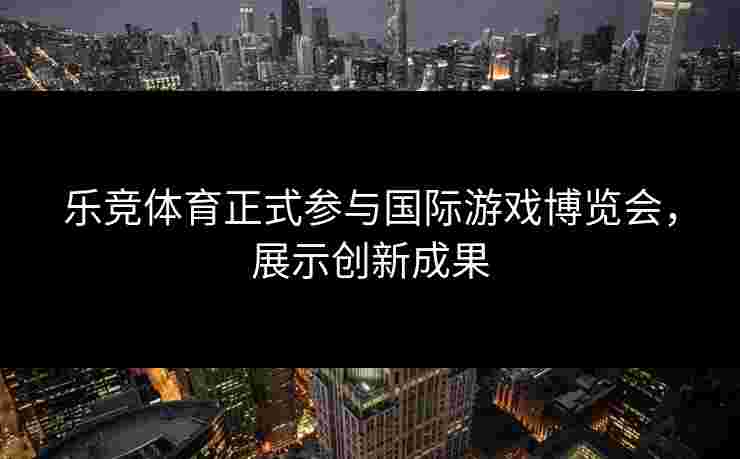 乐竞体育正式参与国际游戏博览会，展示创新成果