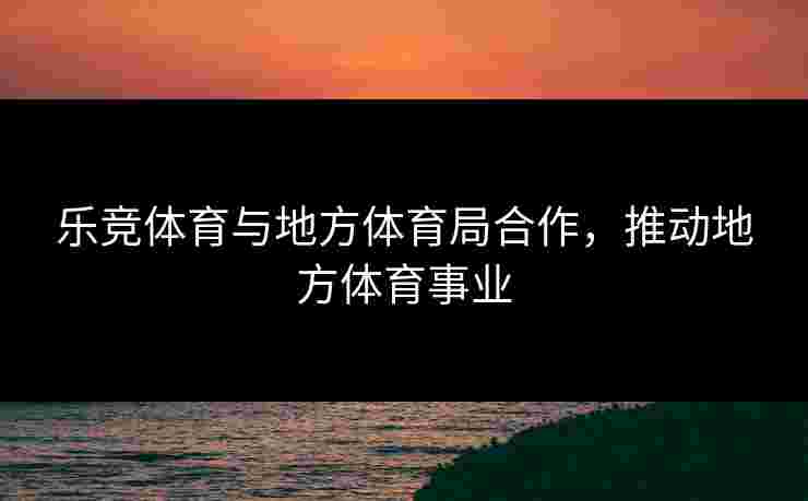 乐竞体育与地方体育局合作，推动地方体育事业