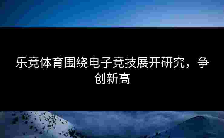 乐竞体育围绕电子竞技展开研究，争创新高