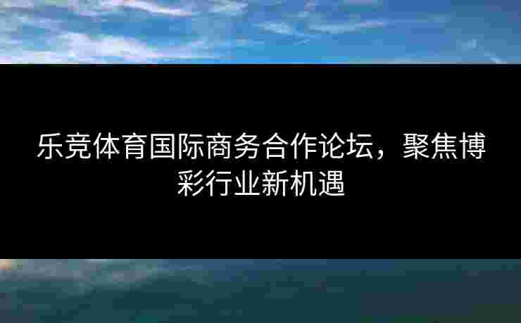 乐竞体育国际商务合作论坛，聚焦博彩行业新机遇