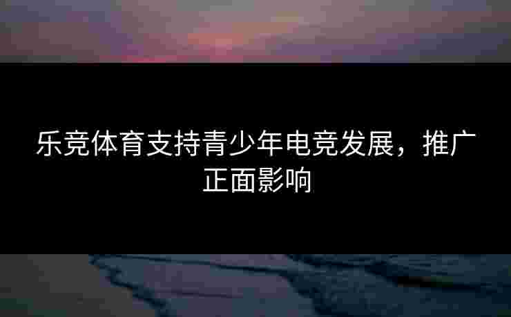 乐竞体育支持青少年电竞发展，推广正面影响