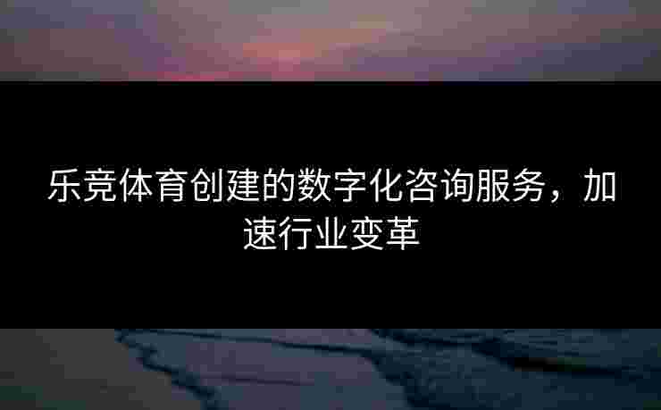 乐竞体育创建的数字化咨询服务，加速行业变革