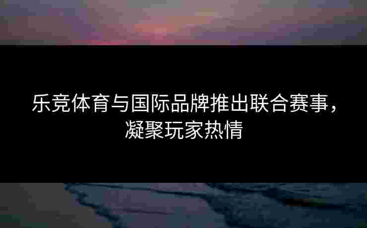 乐竞体育与国际品牌推出联合赛事，凝聚玩家热情