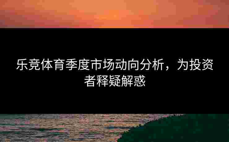 乐竞体育季度市场动向分析，为投资者释疑解惑