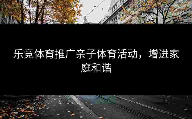 乐竞体育推广亲子体育活动,增进家庭和谐 乐竞体育推广亲子体育活动,增进家庭和谐