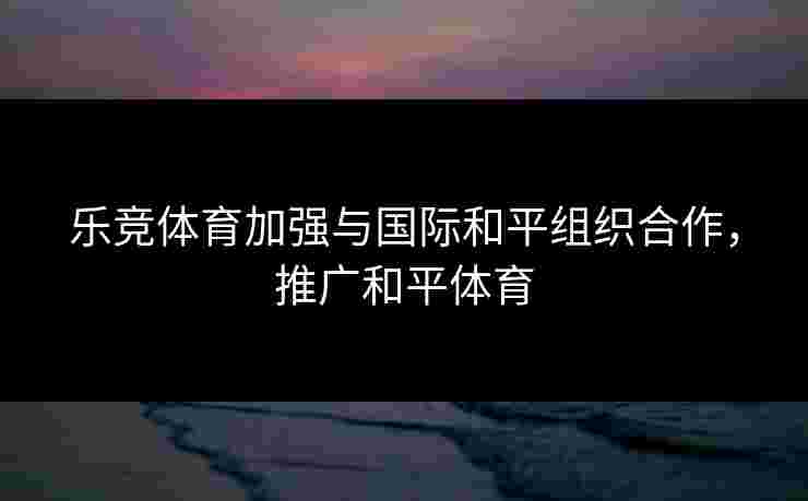 乐竞体育加强与国际和平组织合作，推广和平体育