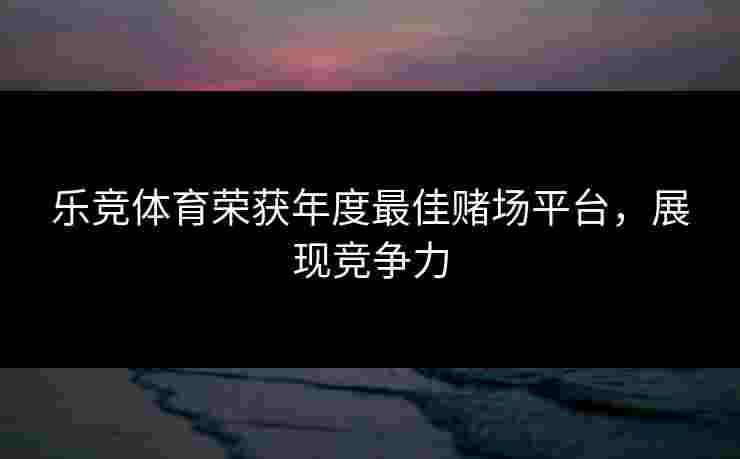 乐竞体育荣获年度最佳赌场平台，展现竞争力