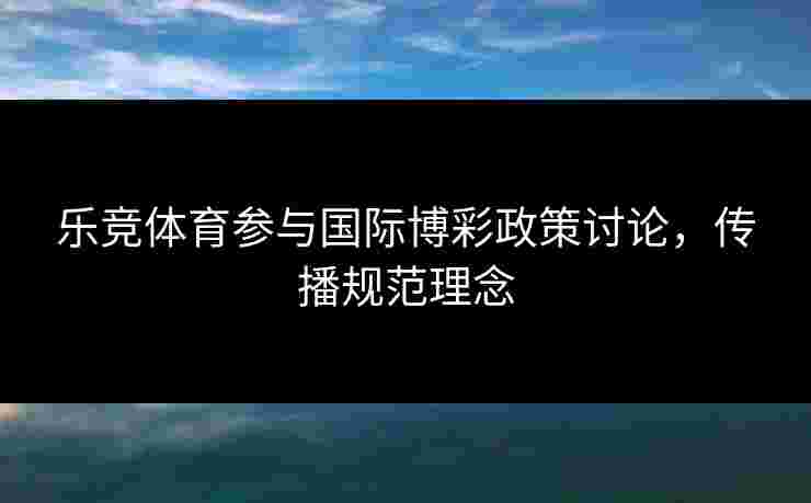 乐竞体育参与国际博彩政策讨论，传播规范理念
