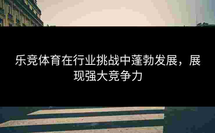 乐竞体育在行业挑战中蓬勃发展，展现强大竞争力