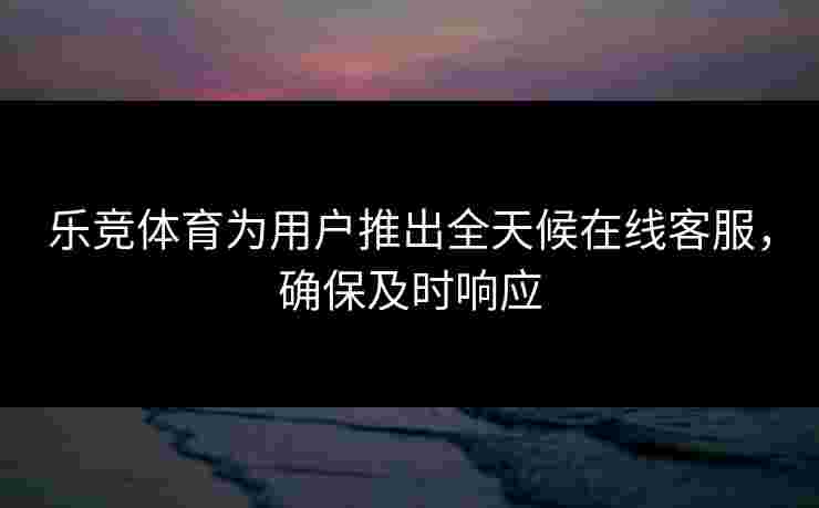 乐竞体育为用户推出全天候在线客服，确保及时响应