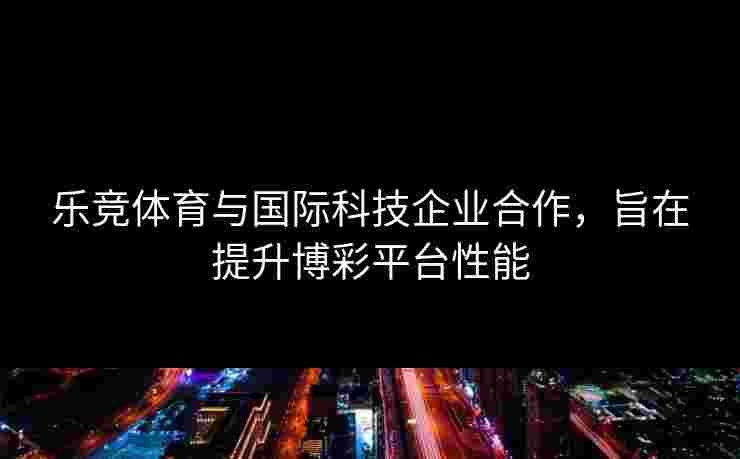 乐竞体育与国际科技企业合作，旨在提升博彩平台性能