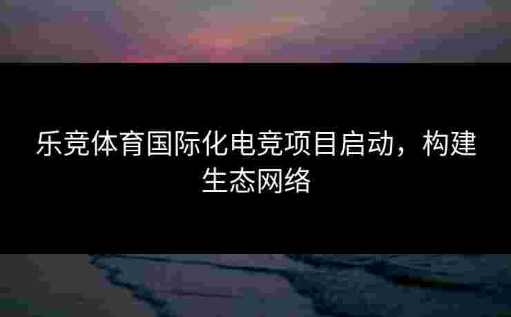 乐竞体育国际化电竞项目启动，构建生态网络