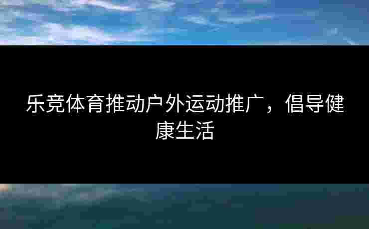 乐竞体育推动户外运动推广，倡导健康生活