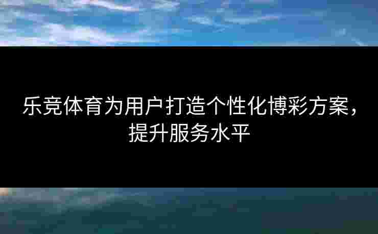 乐竞体育为用户打造个性化博彩方案，提升服务水平