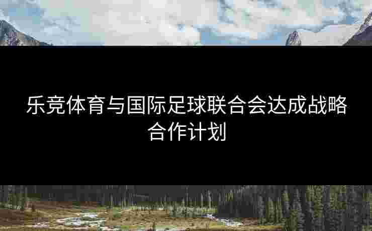 乐竞体育与国际足球联合会达成战略合作计划