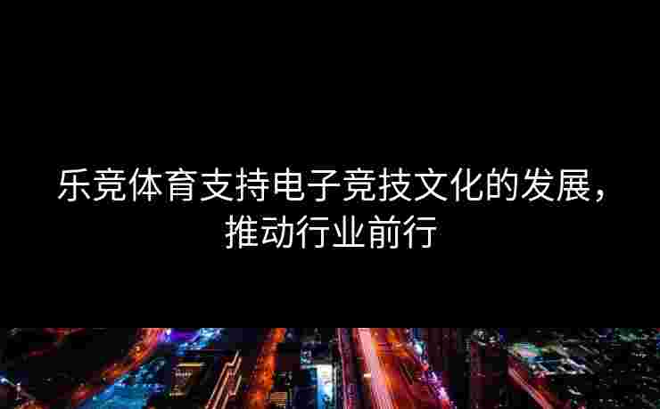 乐竞体育支持电子竞技文化的发展，推动行业前行