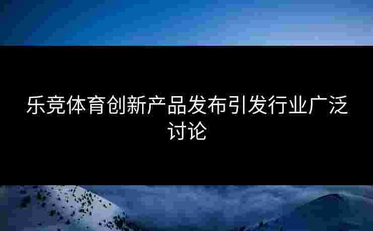 乐竞体育创新产品发布引发行业广泛讨论