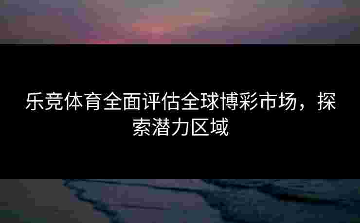 乐竞体育全面评估全球博彩市场，探索潜力区域