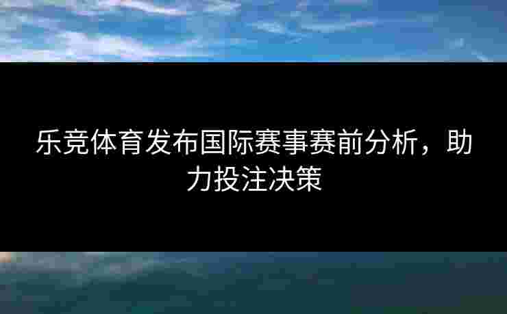 乐竞体育发布国际赛事赛前分析，助力投注决策