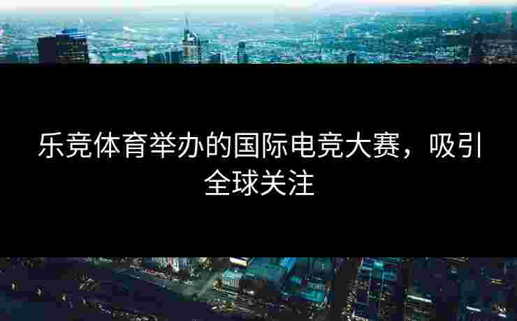 乐竞体育举办的国际电竞大赛，吸引全球关注