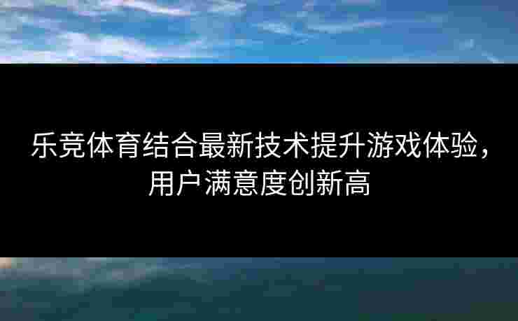 乐竞体育结合最新技术提升游戏体验，用户满意度创新高