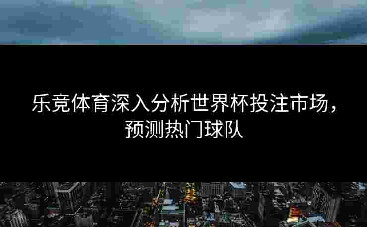 乐竞体育深入分析世界杯投注市场，预测热门球队
