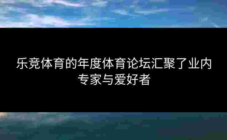 乐竞体育的年度体育论坛汇聚了业内专家与爱好者
