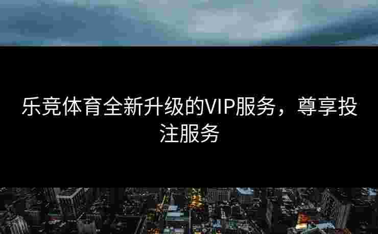 乐竞体育全新升级的VIP服务，尊享投注服务
