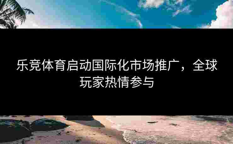 乐竞体育启动国际化市场推广，全球玩家热情参与