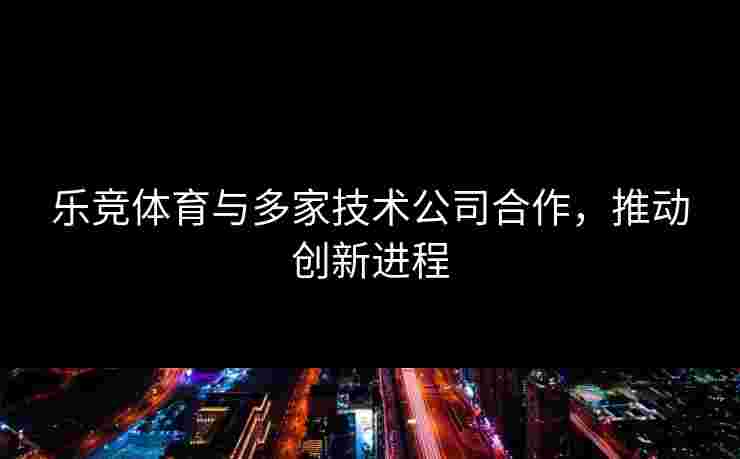 乐竞体育与多家技术公司合作，推动创新进程