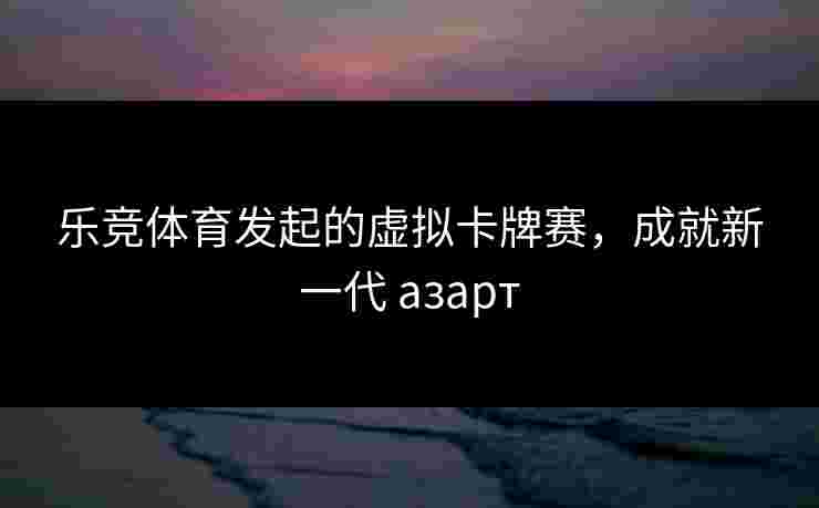 乐竞体育发起的虚拟卡牌赛，成就新一代 азарт