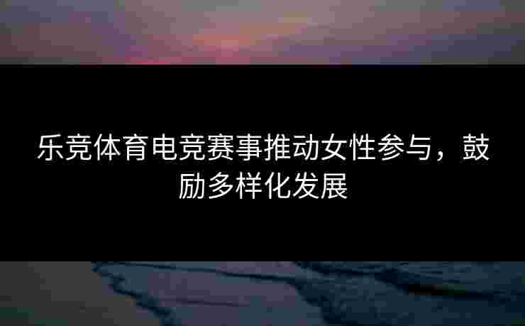 乐竞体育电竞赛事推动女性参与，鼓励多样化发展